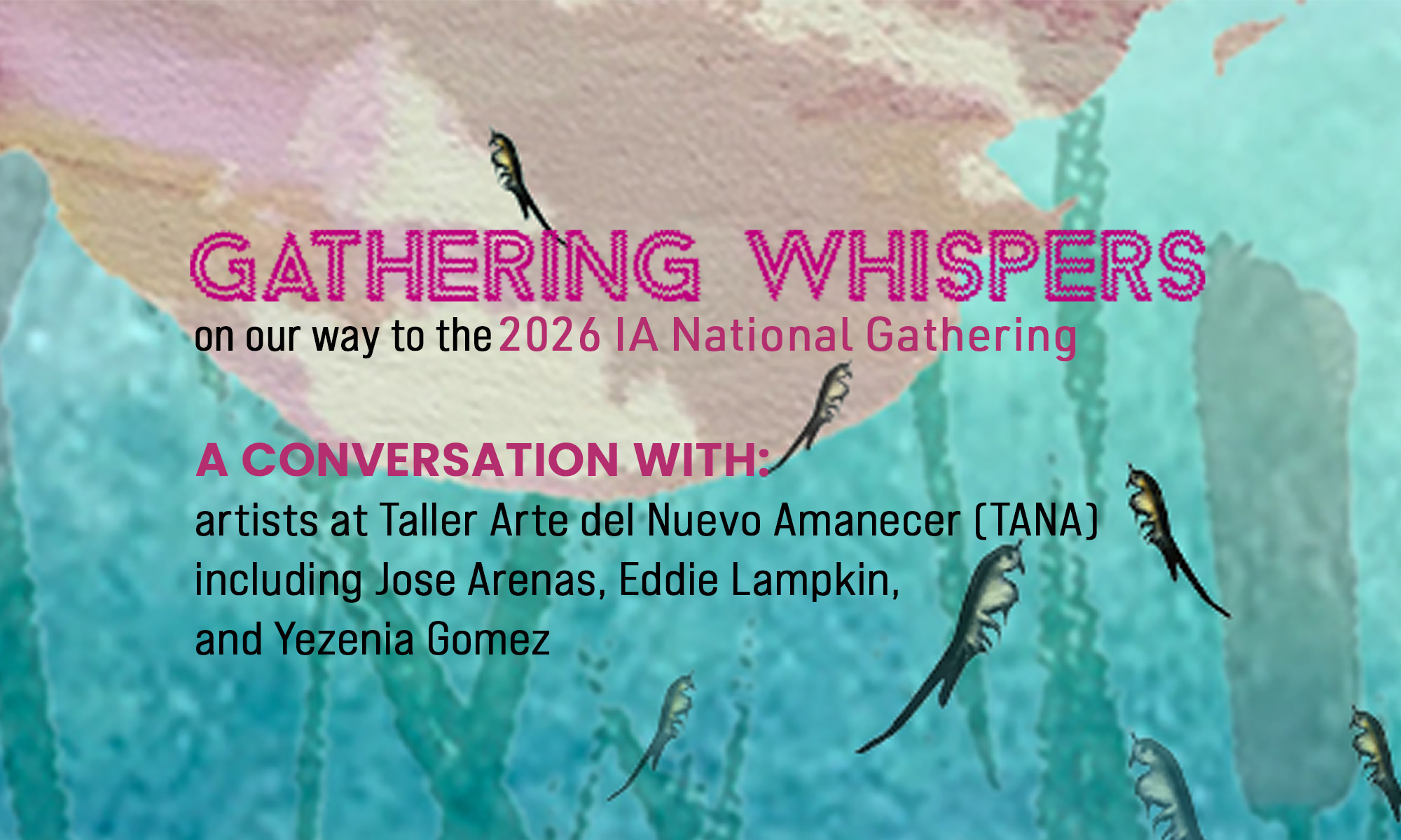 Poster. The background is teal blue with a couple of cat tails, and a light pink blotch in the top left corner. There are seven small fairy shrimp scattered around the poster. Big magenta title text says "GATHERING WHISPERS", and below, "on our way to the 2026 IA National Gathering | A CONVERSATION WITH: artists at Taller Arte del Nuevo Amanecer (TANA) including Jose Arenas, Eddie Lampkin, and Yezenia Gomez".