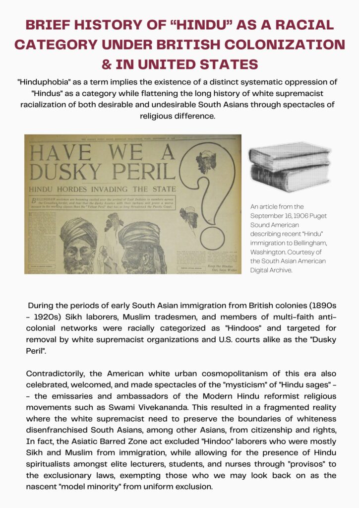 A zine-page with the heading “Brief History of “Hindu” as A Racial Category Under British colonization & In the United States” with black and white text in the body. There is an image in the center left of the text with the caption “An article from September 16, 1906 Puget Sound American describing recent “Hindu” immigration to Bellingham, Washington, Courtesy of the South Asian American Digital Archive.” The image is a scan of a sepia newspaper with the headline “HAVE WE A DUSKY PERIL? HINDU HORDES INVADING THE STATE” and displays racialized renderings of turbaned South Asian men under the headline. 
The body-text on the zine-page reads,”
”Hinduphobia” as a term implies the existence of a distinct systematic oppression of “Hindus” as a category while flattening the long history of white supremacist racialization of both desirable and undesirable South Asians through spectacles of religious difference.
During the periods of early South Asian immigration from British colonies (1890s – 1920s) Sikh laborers, Muslim tradesmes, and members of multi-faith anti-colonial networks were racially categorized as “Hindoos” and targeted for removal by white supremacist organizations and U.S. courts alike as the “Dusky Peril”. 
Contradictorily, the American white urban cosmopolitanism of this era also celebrated, welcomed, and made spectacles of the “mysticism” of “Hindu sages” – the emissaries and ambassafors of the Modern Hindu reformist religious movements such as Swami Vivekananda. This resulted in a fragmented reality where the white supremacist need to preserve the boundaries of whiteness disenfranchised South Asians, among other Asians, from citizenship and rights. In fact, the Asiatic Barred Zone act excluded “Hindoo” laborers who were mostly Sikh and Muslim from immigration, while allowing for the presence of Hindu spiritualists amongst elite lecturers, students, and nurses through “provisos” to the exclusionary laws, exempting those we may look back on as the nascent “model minority” from uniform exclusion.” 