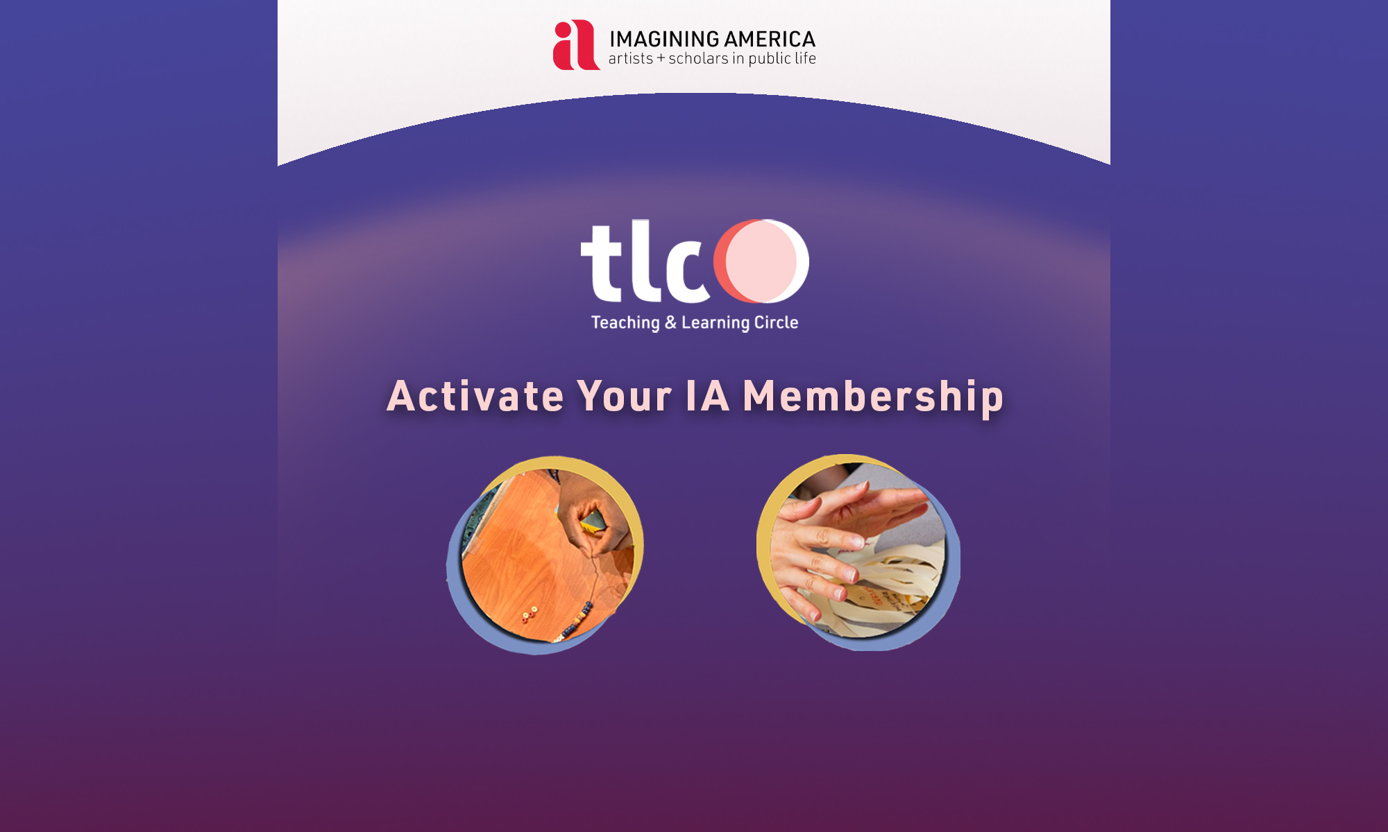 Against a blue background with pinkish highlights are the following: imagining america logo at the top, below is the logo for the Teaching and Learning circle - which is the letters tlc followed by two intersecting circles in pink and white, below which is the text 'teaching and learning circle'. Below this logo is the text Activate your IA Membership. Underneath that are two circles with hands doing activities - one beading, one cutting paper.