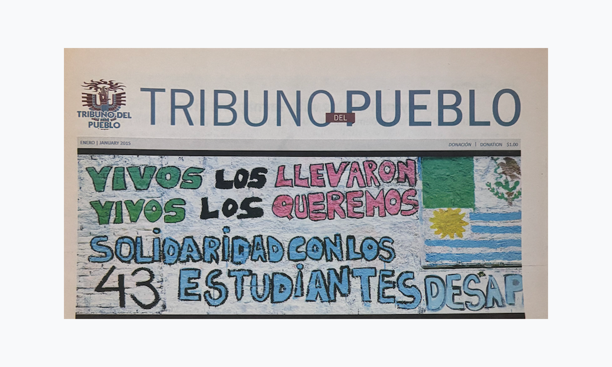 ○ A colorful newspaper shows a small logo on the top left corner with a phoenix rising. The title of the paper is in thin, blue letters that read Tribuno del Pueblo. There are two images on the paper with the top one showing a drawing. The drawing has a blue background with letters in green, black, red, and light blue that reads “Vivos los llevaron, vivos los queremos. Solidaridad con los 43 estudiantes desap-”. On the right side of the drawing there are two flags showing the Mexican flag and Uruguayan flag.